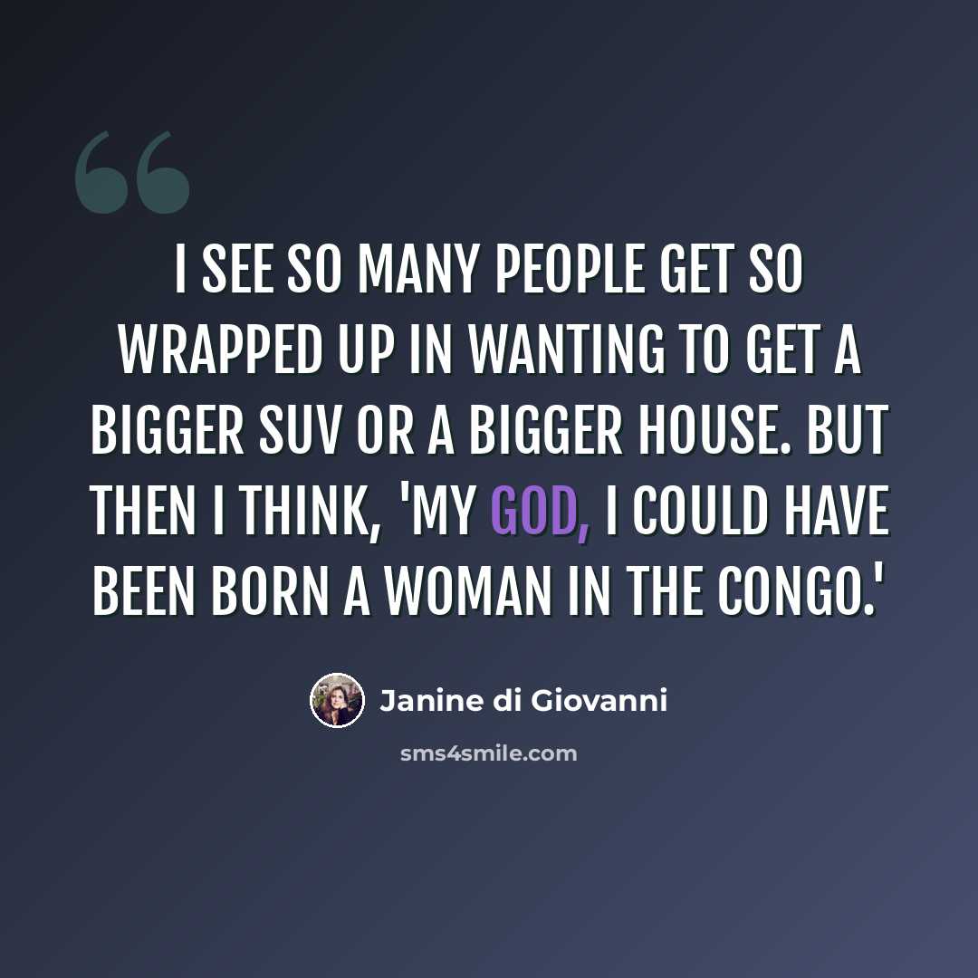 “I see so many people get so wrapped up in wanting to get a bigger SUV or a bigger house. But then I think, 'My God, I could have been born a woman in the Congo.'” quote by Janine di Giovanni