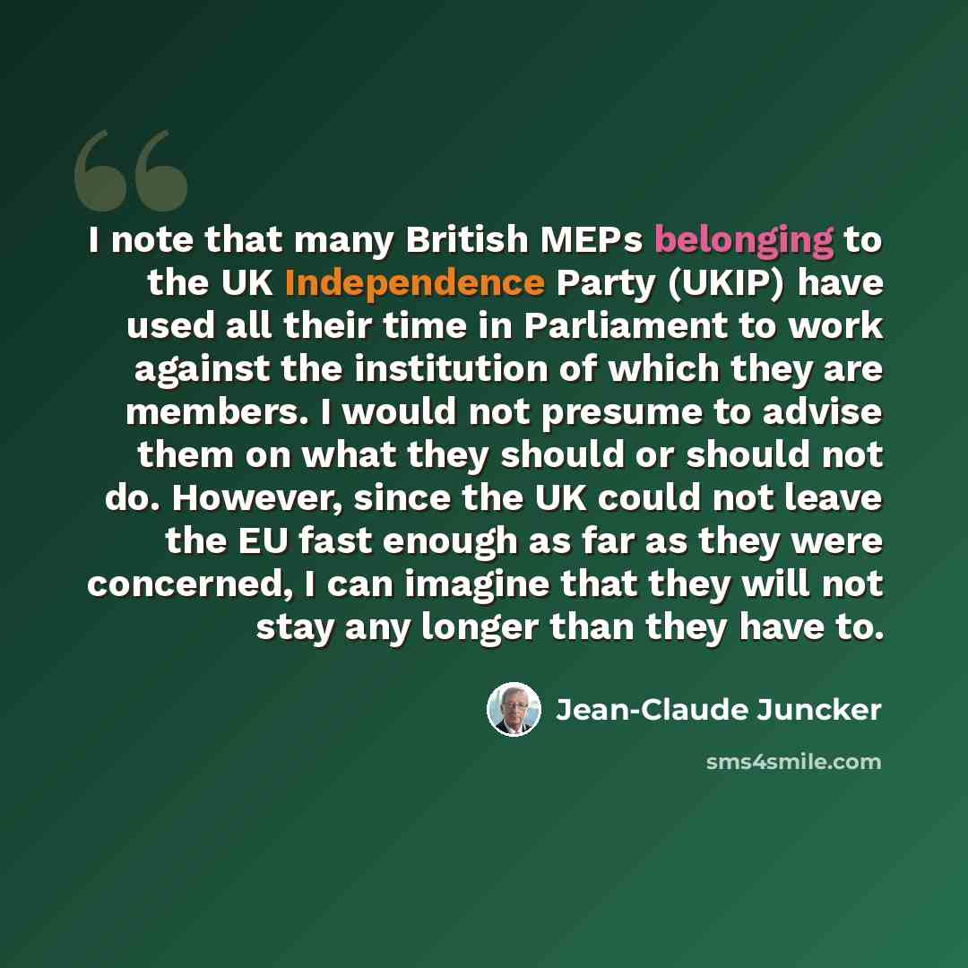 “I note that many British MEPs belonging to the UK Independence Party (UKIP) have used all their time in Parliament to work against the institution of which they are members. I would not presume to advise them on what they should or should not do. However, since the UK could not leave the EU fast…” quote by Jean-Claude Juncker
