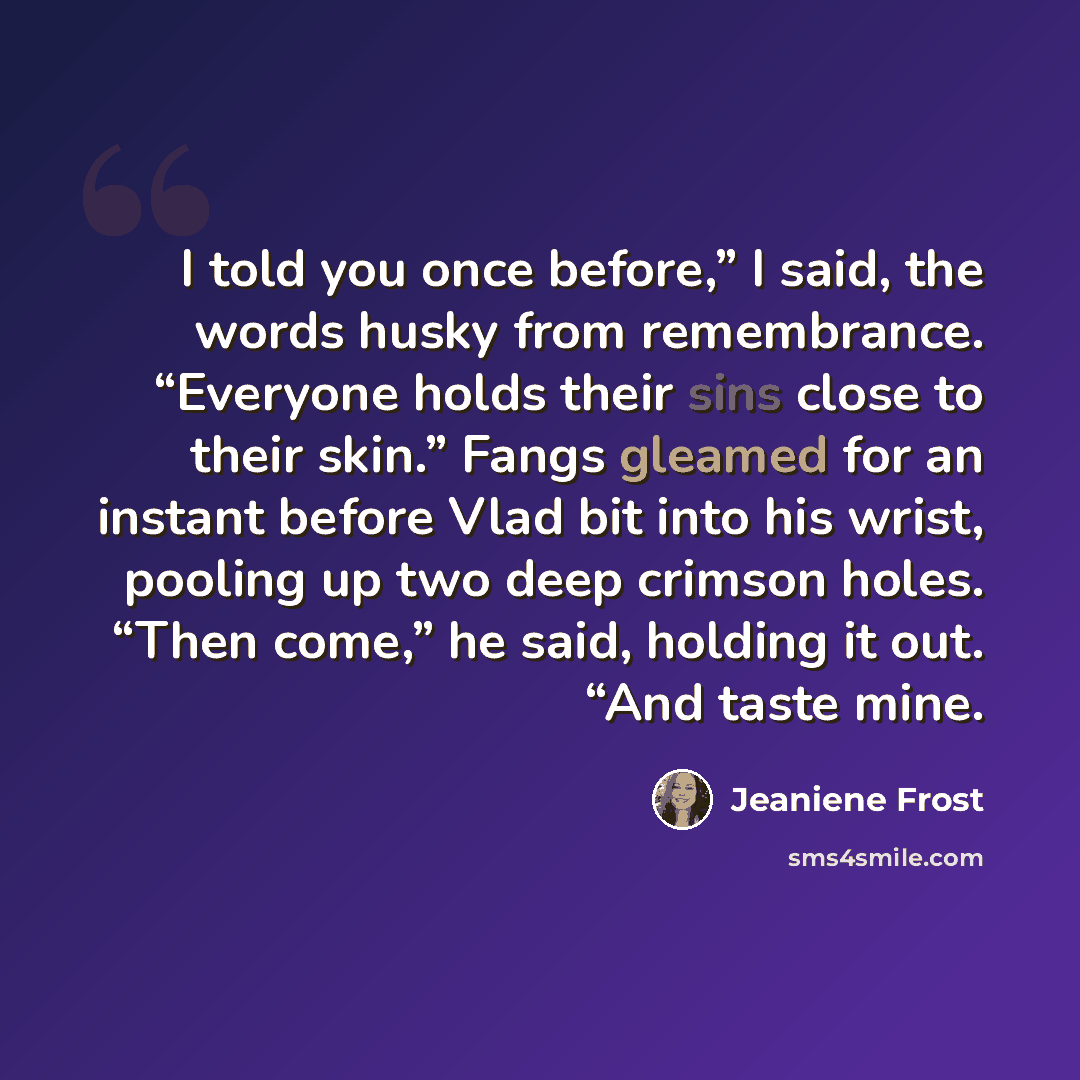 “I told you once before,” I said, the words husky from remembrance. “Everyone holds their sins close to their skin.” Fangs gleamed for an instant before Vlad bit into his wrist, pooling up two deep crimson holes. “Then come,” he said, holding it out. “And taste mine.” quote by Jeaniene Frost