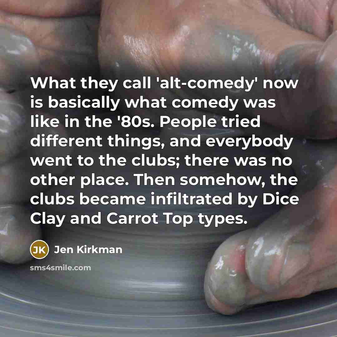 “What they call 'alt-comedy' now is basically what comedy was like in the '80s. People tried different things, and everybody went to the clubs; there was no other place. Then somehow, the clubs became infiltrated by Dice Clay and Carrot Top types.” quote by Jen Kirkman