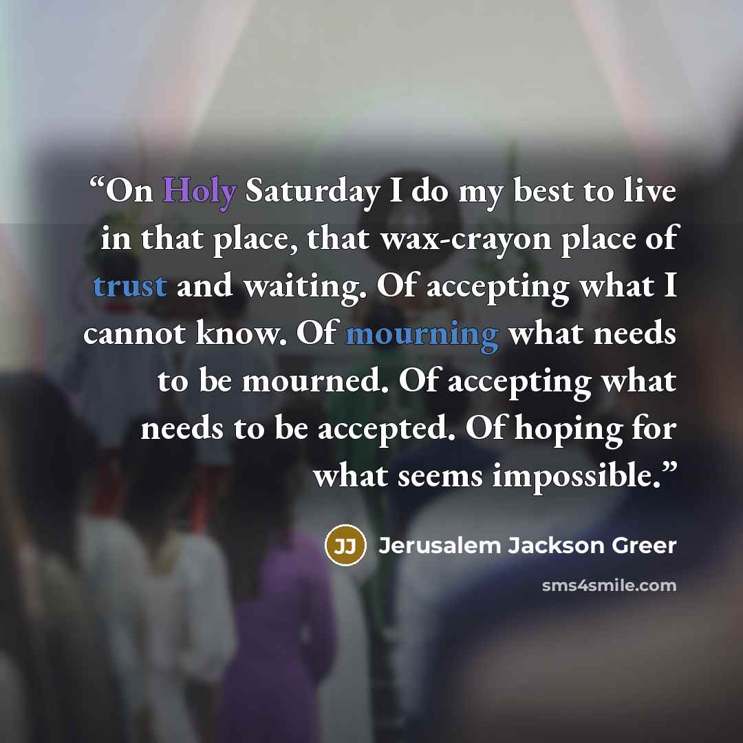 “On Holy Saturday I do my best to live in that place, that wax-crayon place of trust and waiting. Of accepting what I cannot know. Of mourning what needs to be mourned. Of accepting what needs to be accepted. Of hoping for what seems impossible.” quote by Jerusalem Jackson Greer