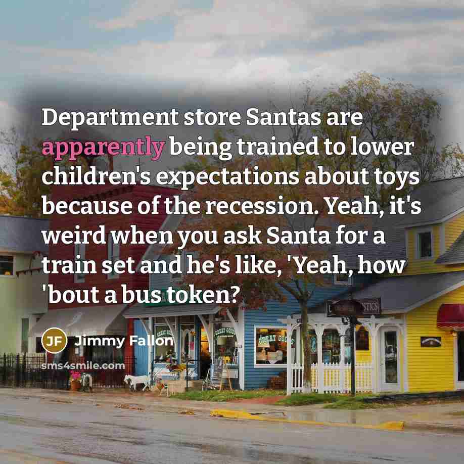 “Department store Santas are apparently being trained to lower children's expectations about toys because of the recession. Yeah, it's weird when you ask Santa for a train set and he's like, 'Yeah, how 'bout a bus token?” quote by Jimmy Fallon