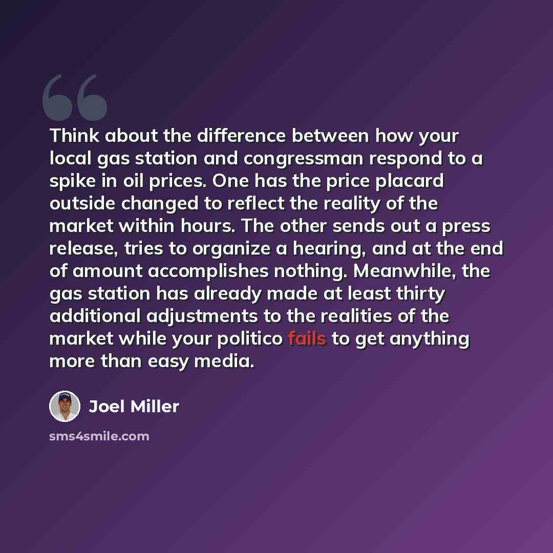 “Think about the difference between how your local gas station and congressman respond to a spike in oil prices. One has the price placard outside changed to reflect the reality of the market within hours. The other sends out a press release, tries to organize a hearing, and at the end of amount…” quote by Joel Miller