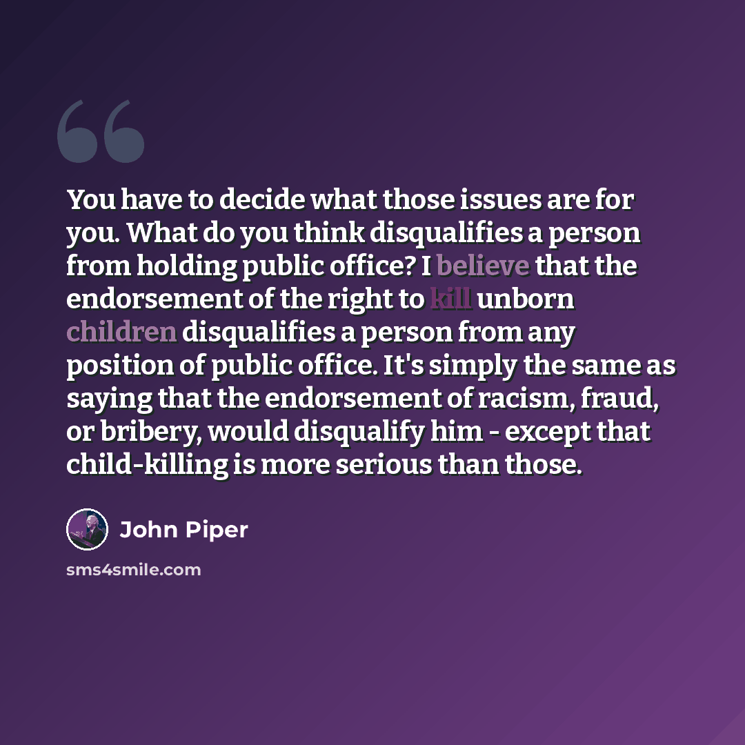 “You have to decide what those issues are for you. What do you think disqualifies a person from holding public office? I believe that the endorsement of the right to kill unborn children disqualifies a person from any position of public office. It's simply the same as saying that the endorsement of…” quote by John Piper