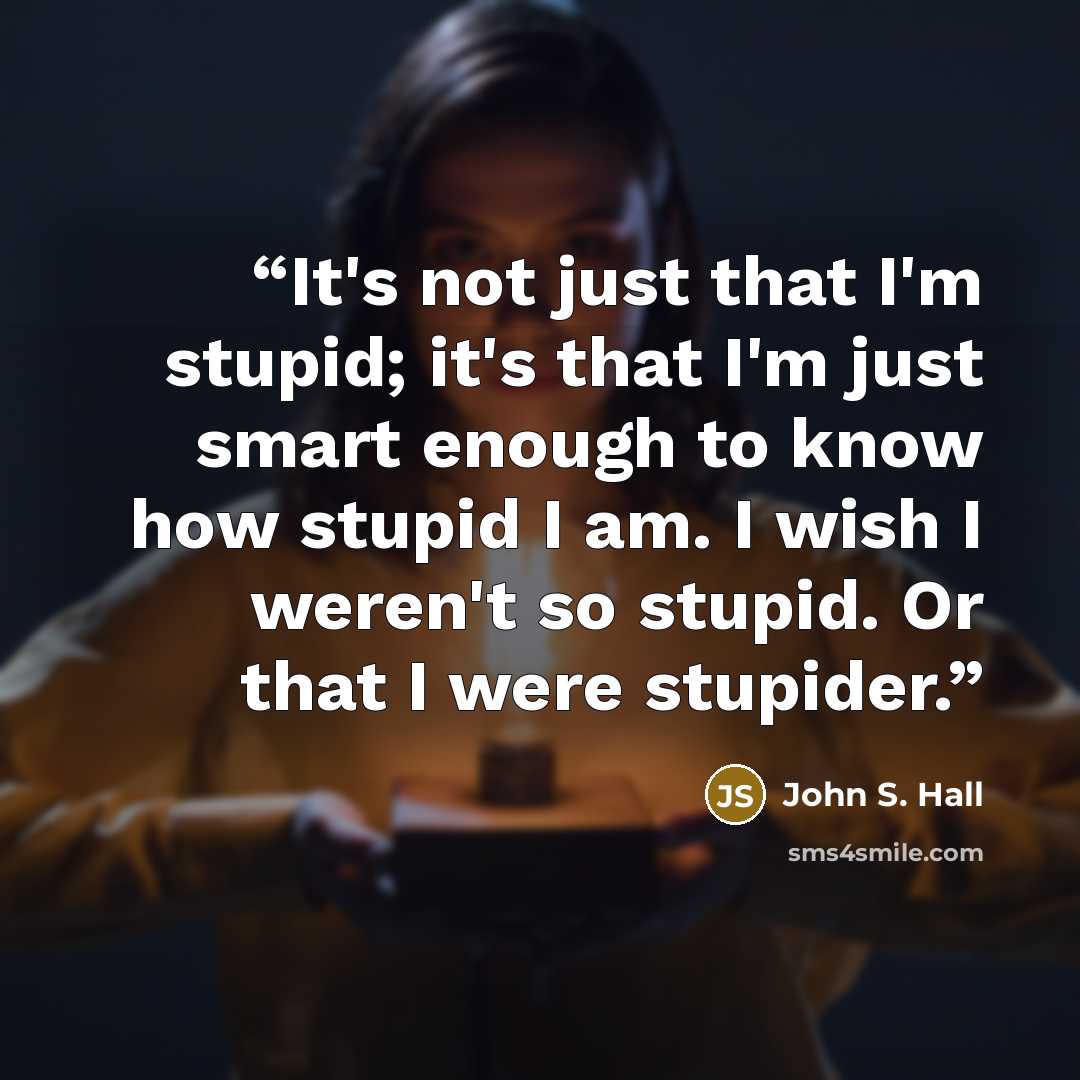 “It's not just that I'm stupid; it's that I'm just smart enough to know how stupid I am. I wish I weren't so stupid. Or that I were stupider.” quote by John S. Hall
