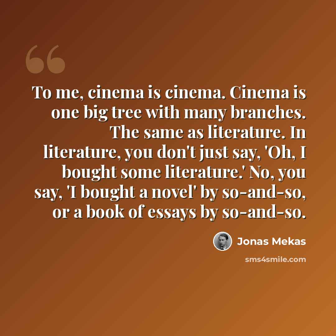 “To me, cinema is cinema. Cinema is one big tree with many branches. The same as literature. In literature, you don't just say, 'Oh, I bought some literature.' No, you say, 'I bought a novel' by so-and-so, or a book of essays by so-and-so.” quote by Jonas Mekas