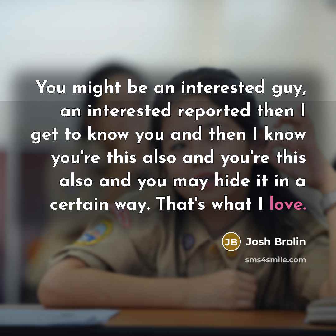 “You might be an interested guy, an interested reported then I get to know you and then I know you're this also and you're this also and you may hide it in a certain way. That's what I love.” quote by Josh Brolin