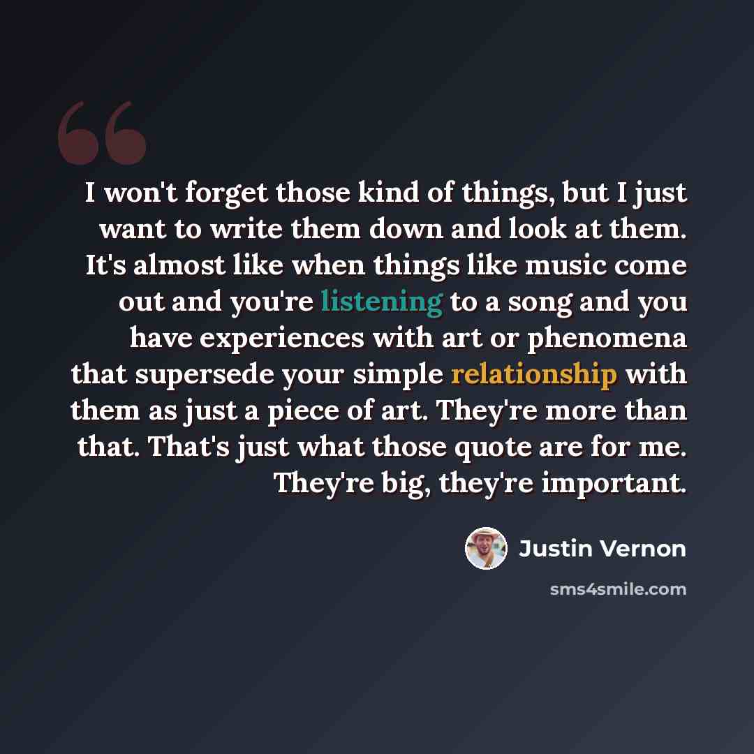 “I won't forget those kind of things, but I just want to write them down and look at them. It's almost like when things like music come out and you're listening to a song and you have experiences with art or phenomena that supersede your simple relationship with them as just a piece of art. They're…” quote by Justin Vernon