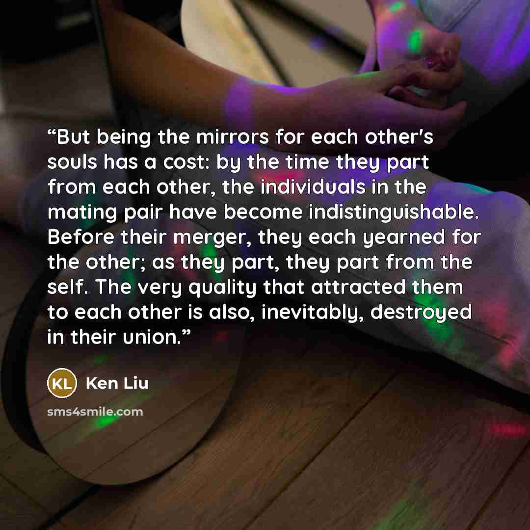 “But being the mirrors for each other's souls has a cost: by the time they part from each other, the individuals in the mating pair have become indistinguishable. Before their merger, they each yearned for the other; as they part, they part from the self. The very quality that attracted them to…” quote by Ken Liu