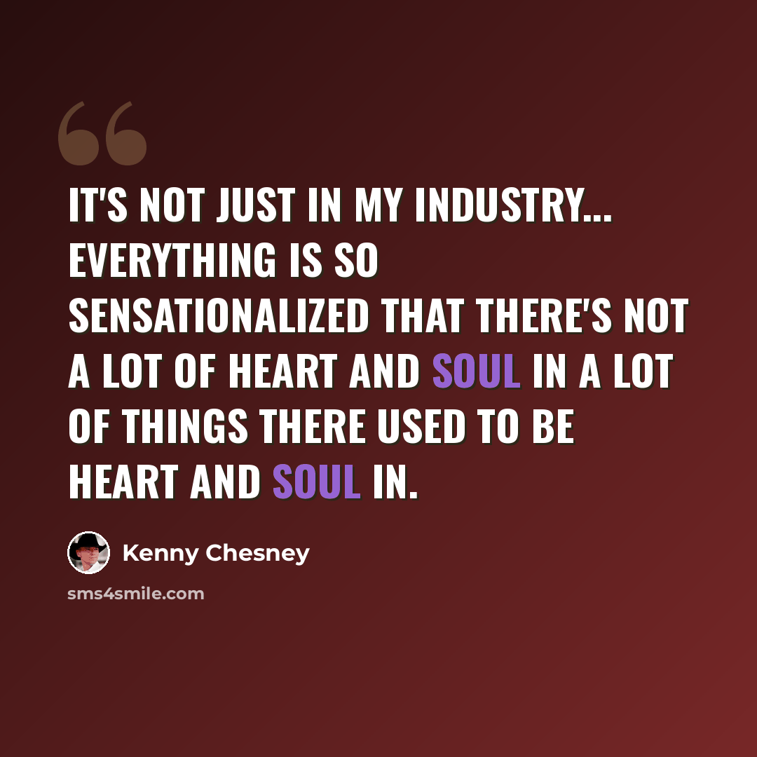 “It's not just in my industry... everything is so sensationalized that there's not a lot of heart and soul in a lot of things there used to be heart and soul in.” quote by Kenny Chesney