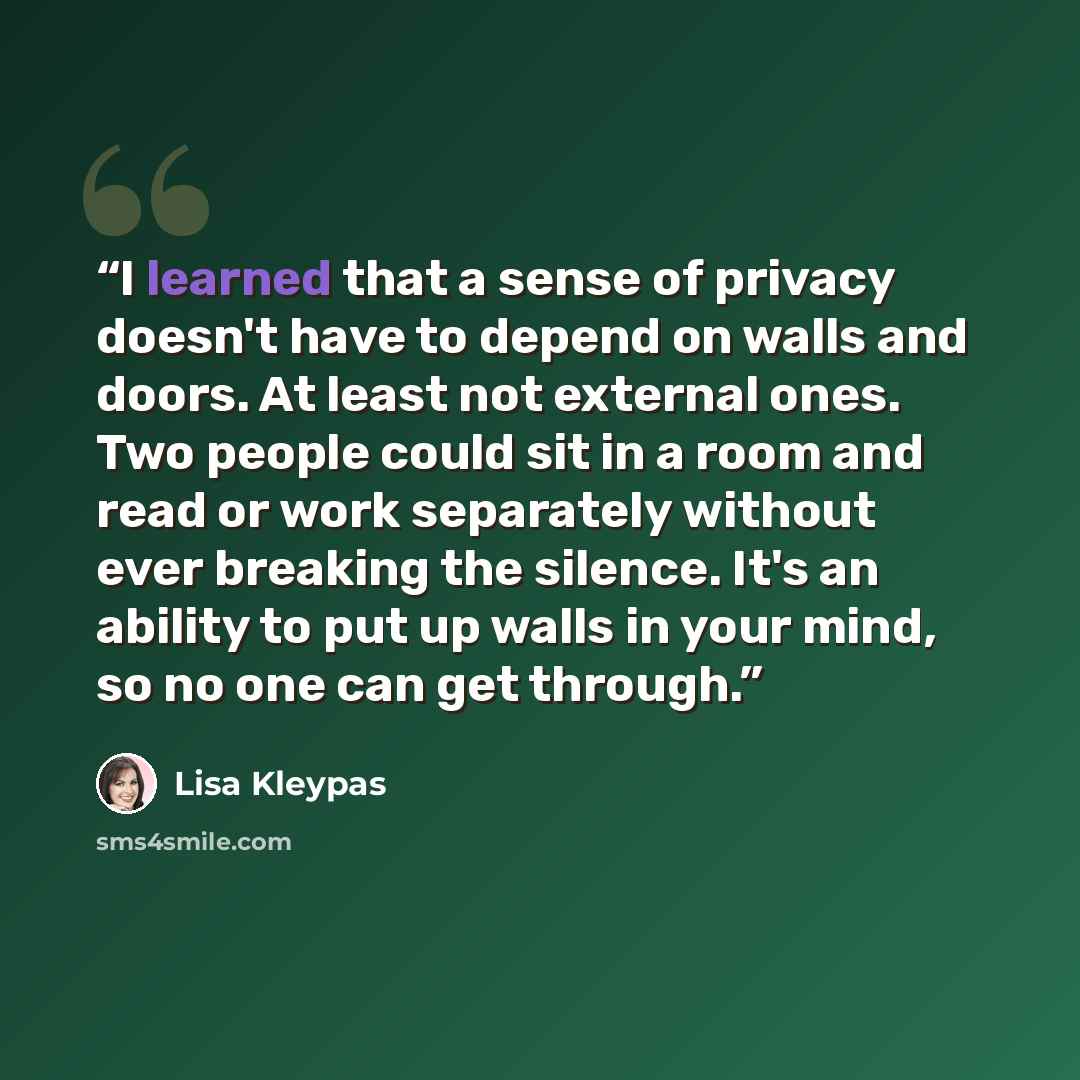 “I learned that a sense of privacy doesn't have to depend on walls and doors. At least not external ones. Two people could sit in a room and read or work separately without ever breaking the silence. It's an ability to put up walls in your mind, so no one can get through.” quote by Lisa Kleypas