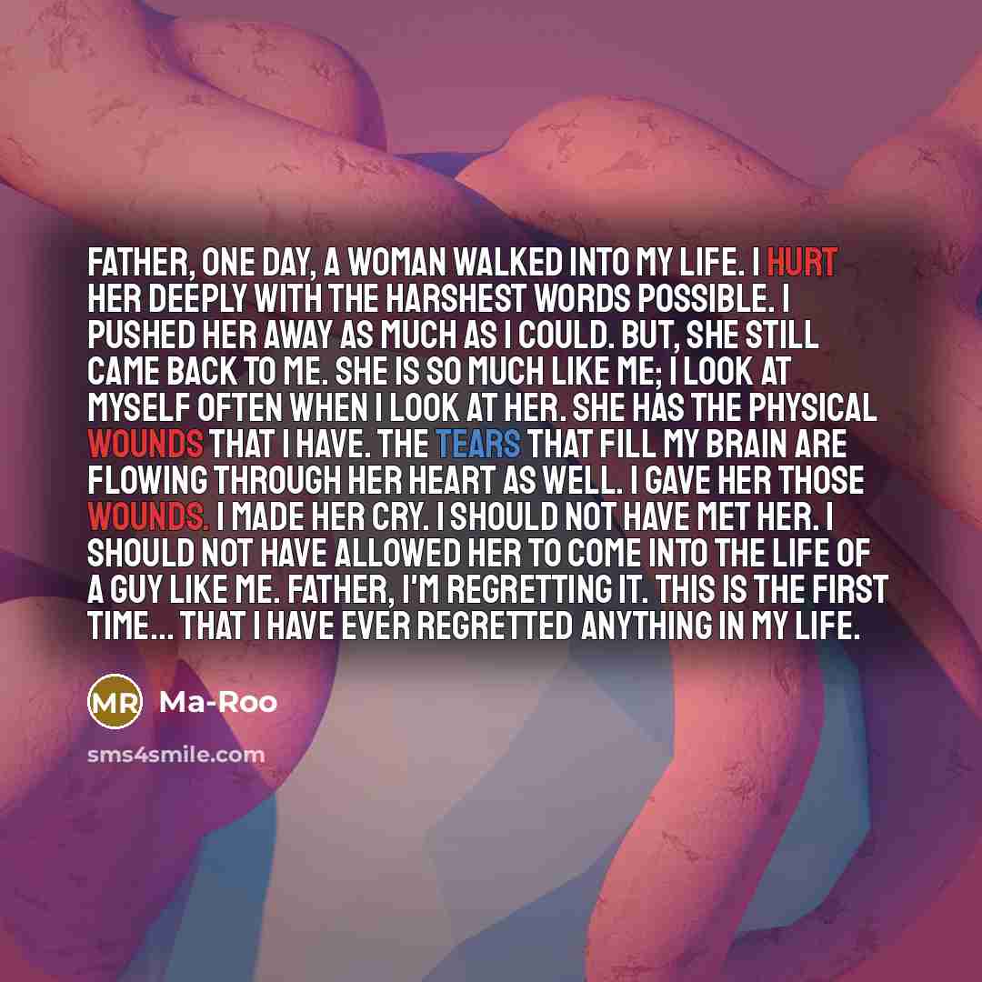 “Father, One day, a woman walked into my life. I hurt her deeply with the harshest words possible. I pushed her away as much as I could. But, she still came back to me. She is so much like me; I look at myself often when I look at her. She has the physical wounds that I have. The tears that fill my…” quote by Ma-Roo