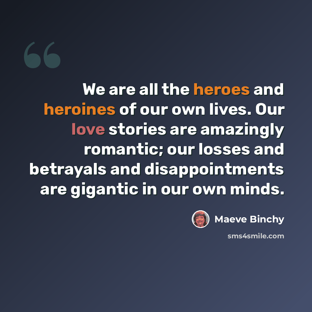 “We are all the heroes and heroines of our own lives. Our love stories are amazingly romantic; our losses and betrayals and disappointments are gigantic in our own minds.” quote by Maeve Binchy