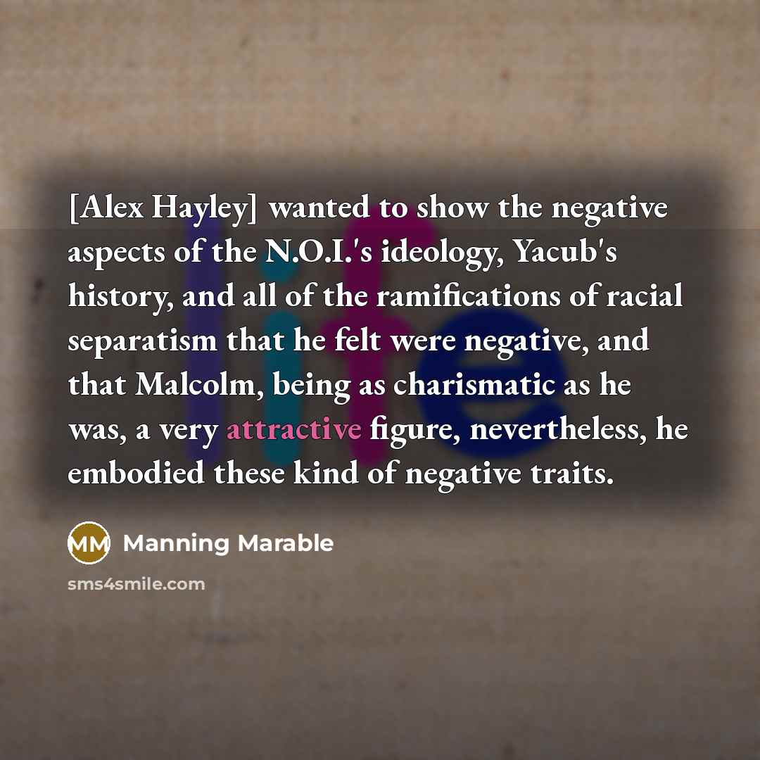 “[Alex Hayley] wanted to show the negative aspects of the N.O.I.'s ideology, Yacub's history, and all of the ramifications of racial separatism that he felt were negative, and that Malcolm, being as charismatic as he was, a very attractive figure, nevertheless, he embodied these kind of negative…” quote by Manning Marable