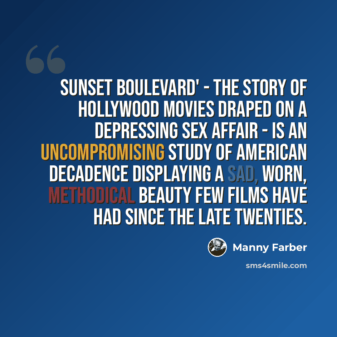 “Sunset Boulevard' - the story of Hollywood movies draped on a depressing sex affair - is an uncompromising study of American decadence displaying a sad, worn, methodical beauty few films have had since the late twenties.” quote by Manny Farber