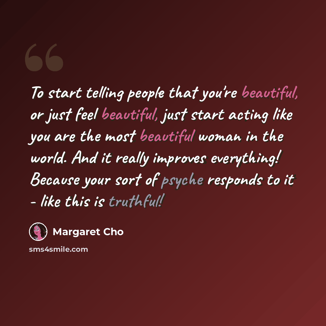 “To start telling people that you're beautiful, or just feel beautiful, just start acting like you are the most beautiful woman in the world. And it really improves everything! Because your sort of psyche responds to it - like this is truthful!” quote by Margaret Cho
