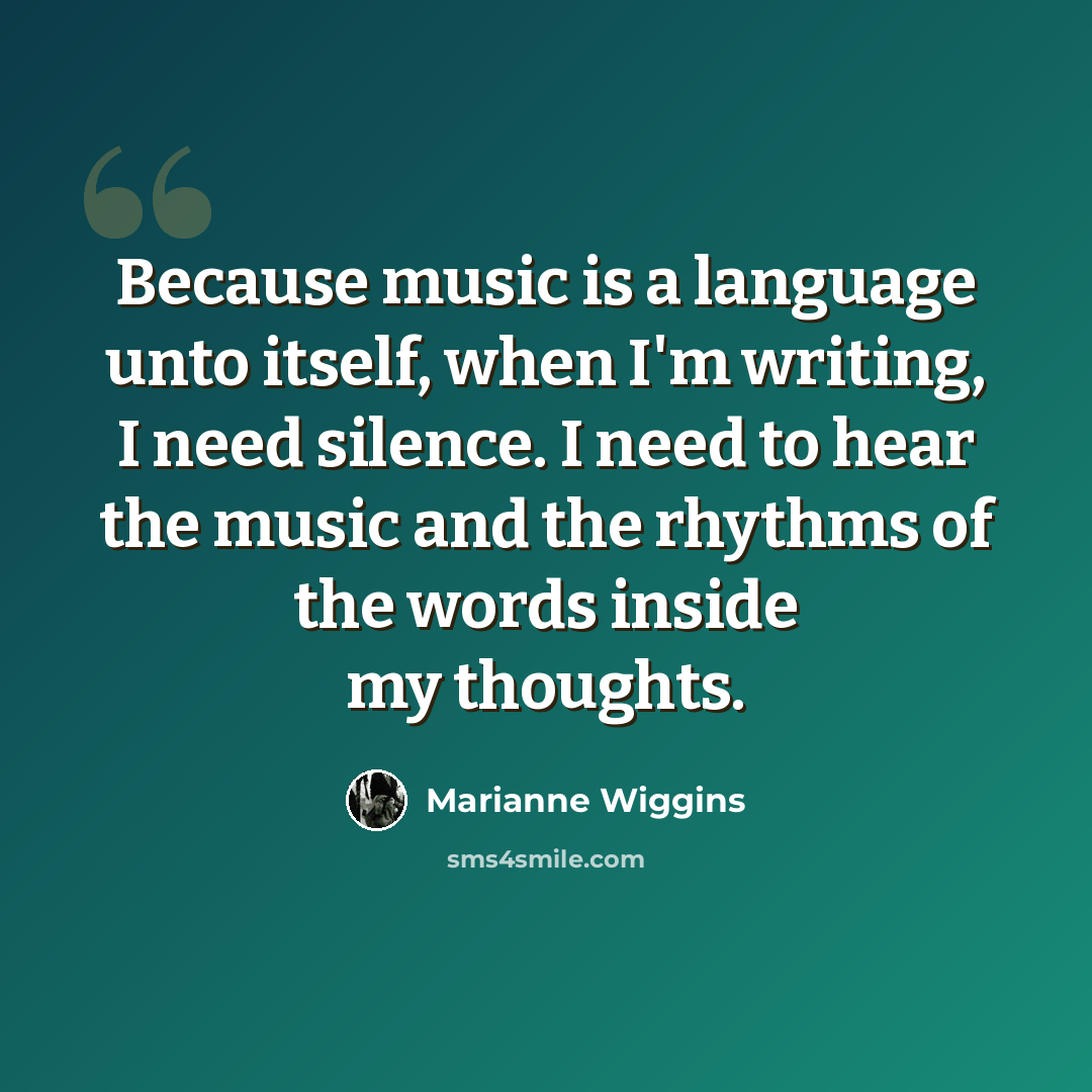 “Because music is a language unto itself, when I'm writing, I need silence. I need to hear the music and the rhythms of the words inside my thoughts.” quote by Marianne Wiggins