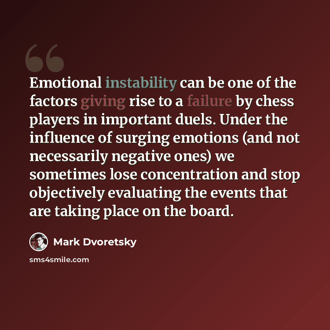 “Emotional instability can be one of the factors giving rise to a failure by chess players in important duels. Under the influence of surging emotions (and not necessarily negative ones) we sometimes lose concentration and stop objectively evaluating the events that are taking place on the board.” quote by Mark Dvoretsky