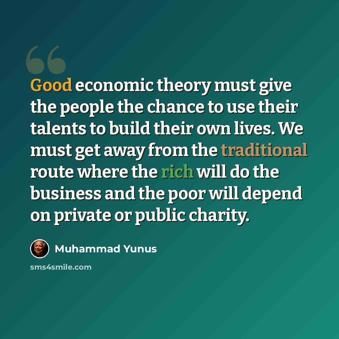 “Good economic theory must give the people the chance to use their talents to build their own lives. We must get away from the traditional route where the rich will do the business and the poor will depend on private or public charity.” quote by Muhammad Yunus