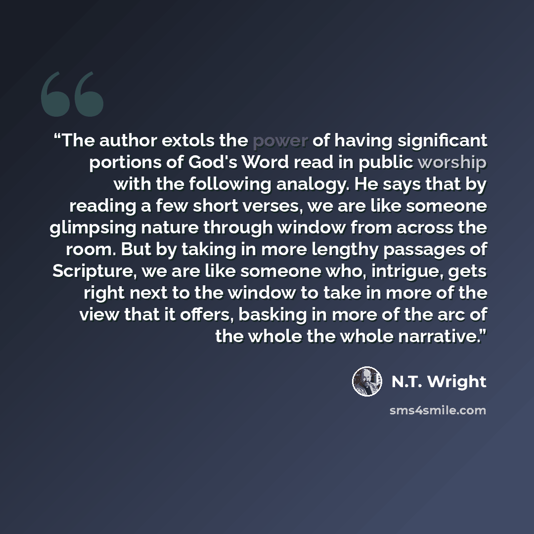 “The author extols the power of having significant portions of God's Word read in public worship with the following analogy. He says that by reading a few short verses, we are like someone glimpsing nature through window from across the room. But by taking in more lengthy passages of Scripture, we…” quote by N.T. Wright