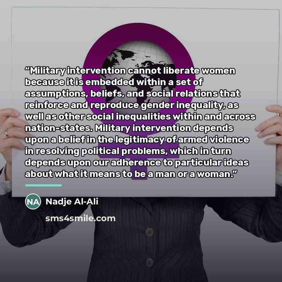 “Military intervention cannot liberate women because it is embedded within a set of assumptions, beliefs, and social relations that reinforce and reproduce gender inequality, as well as other social inequalities within and across nation-states. Military intervention depends upon a belief in the…” quote by Nadje Al-Ali