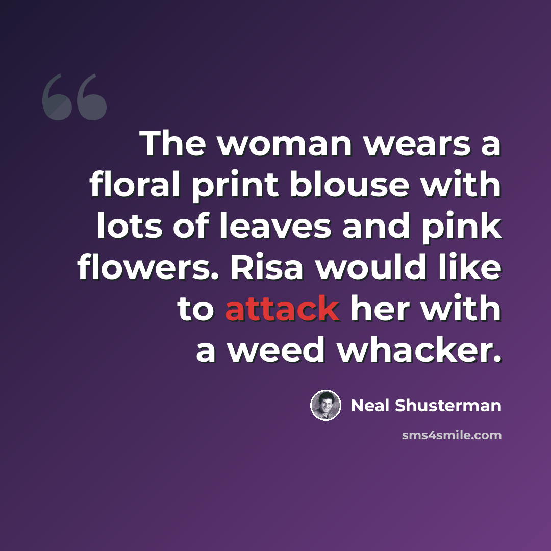 “The woman wears a floral print blouse with lots of leaves and pink flowers. Risa would like to attack her with a weed whacker.” quote by Neal Shusterman