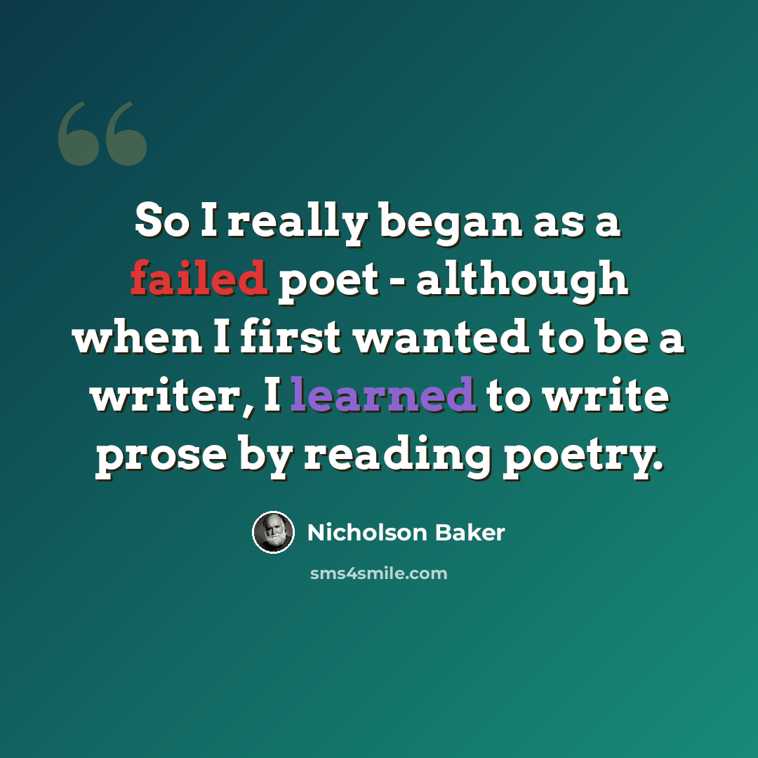 “So I really began as a failed poet - although when I first wanted to be a writer, I learned to write prose by reading poetry.” quote by Nicholson Baker