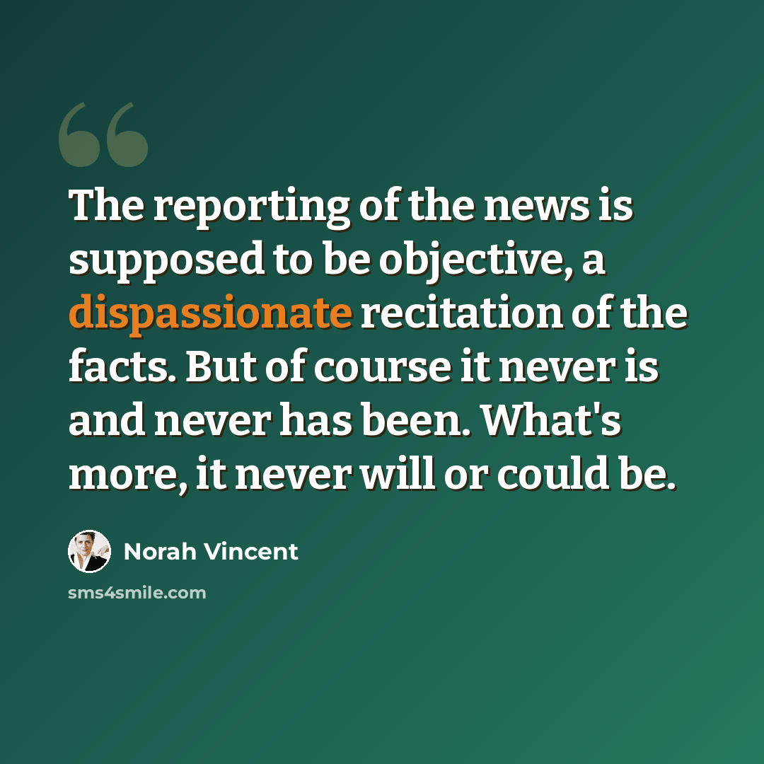 “The reporting of the news is supposed to be objective, a dispassionate recitation of the facts. But of course it never is and never has been. What's more, it never will or could be.” quote by Norah Vincent