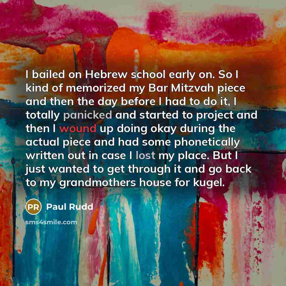 “I bailed on Hebrew school early on. So I kind of memorized my Bar Mitzvah piece and then the day before I had to do it, I totally panicked and started to project and then I wound up doing okay during the actual piece and had some phonetically written out in case I lost my place. But I just wanted…” quote by Paul Rudd