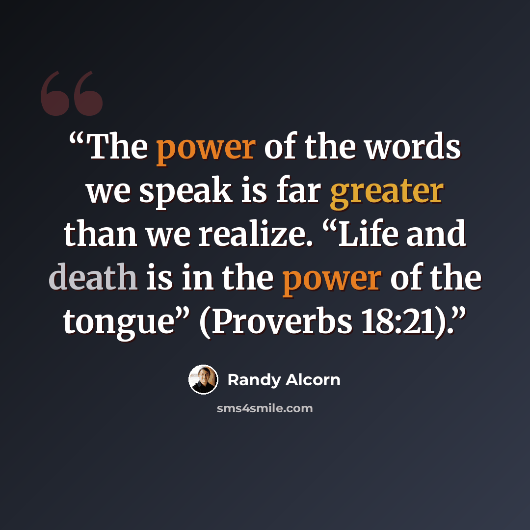 “The power of the words we speak is far greater than we realize. “Life and death is in the power of the tongue” (Proverbs 18:21).” quote by Randy Alcorn