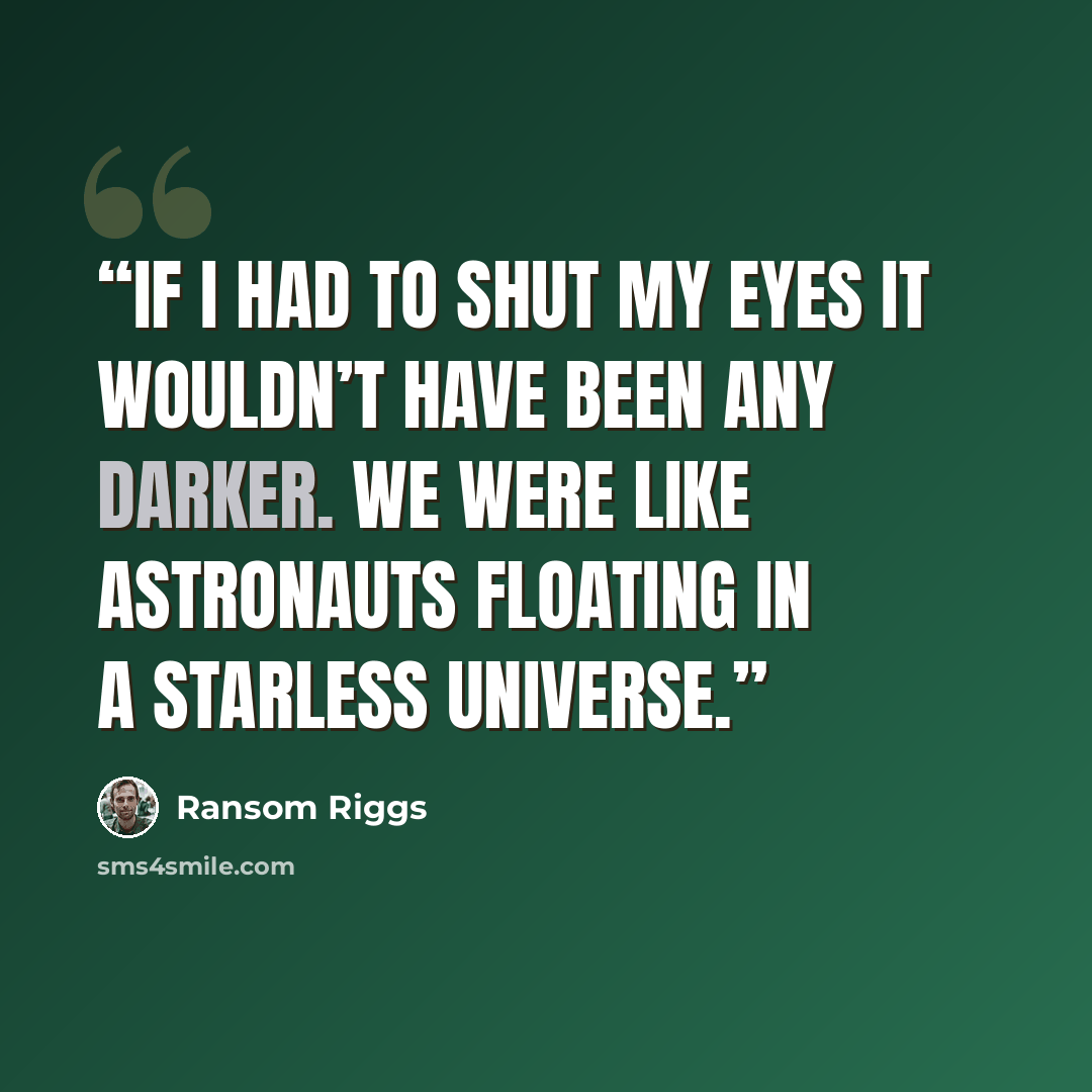 “If I had to shut my eyes it wouldn’t have been any darker. We were like astronauts floating in a starless universe.” quote by Ransom Riggs