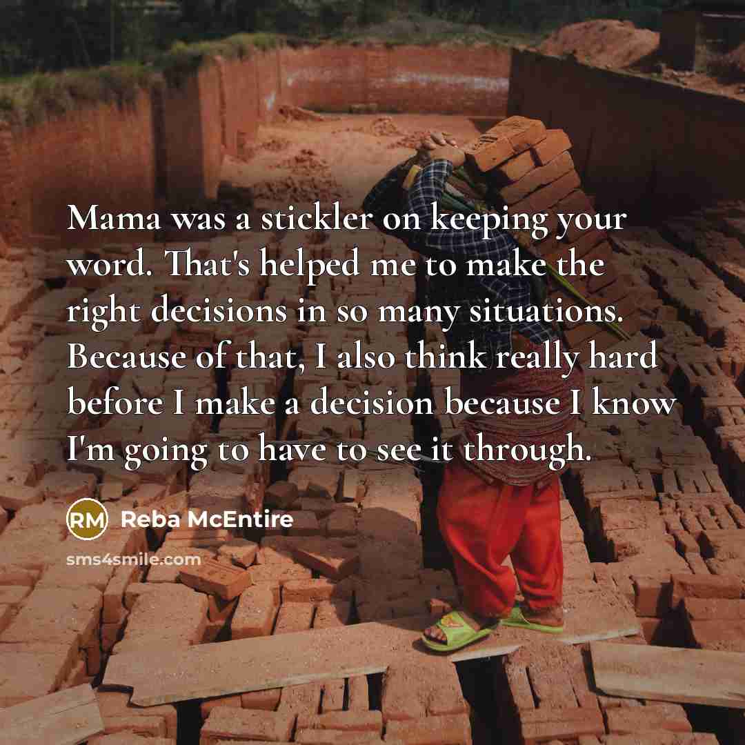 “Mama was a stickler on keeping your word. That's helped me to make the right decisions in so many situations. Because of that, I also think really hard before I make a decision because I know I'm going to have to see it through.” quote by Reba McEntire
