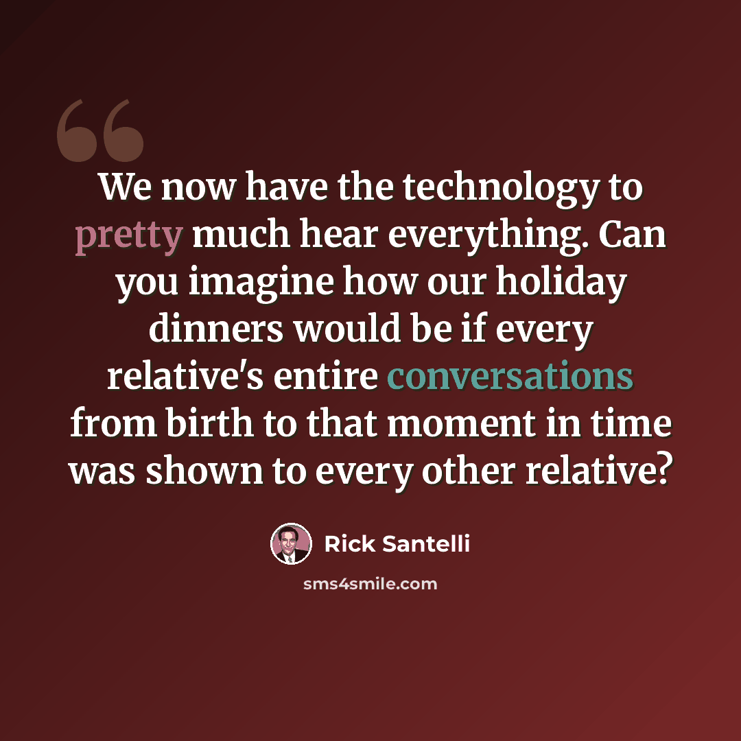 “We now have the technology to pretty much hear everything. Can you imagine how our holiday dinners would be if every relative's entire conversations from birth to that moment in time was shown to every other relative?” quote by Rick Santelli