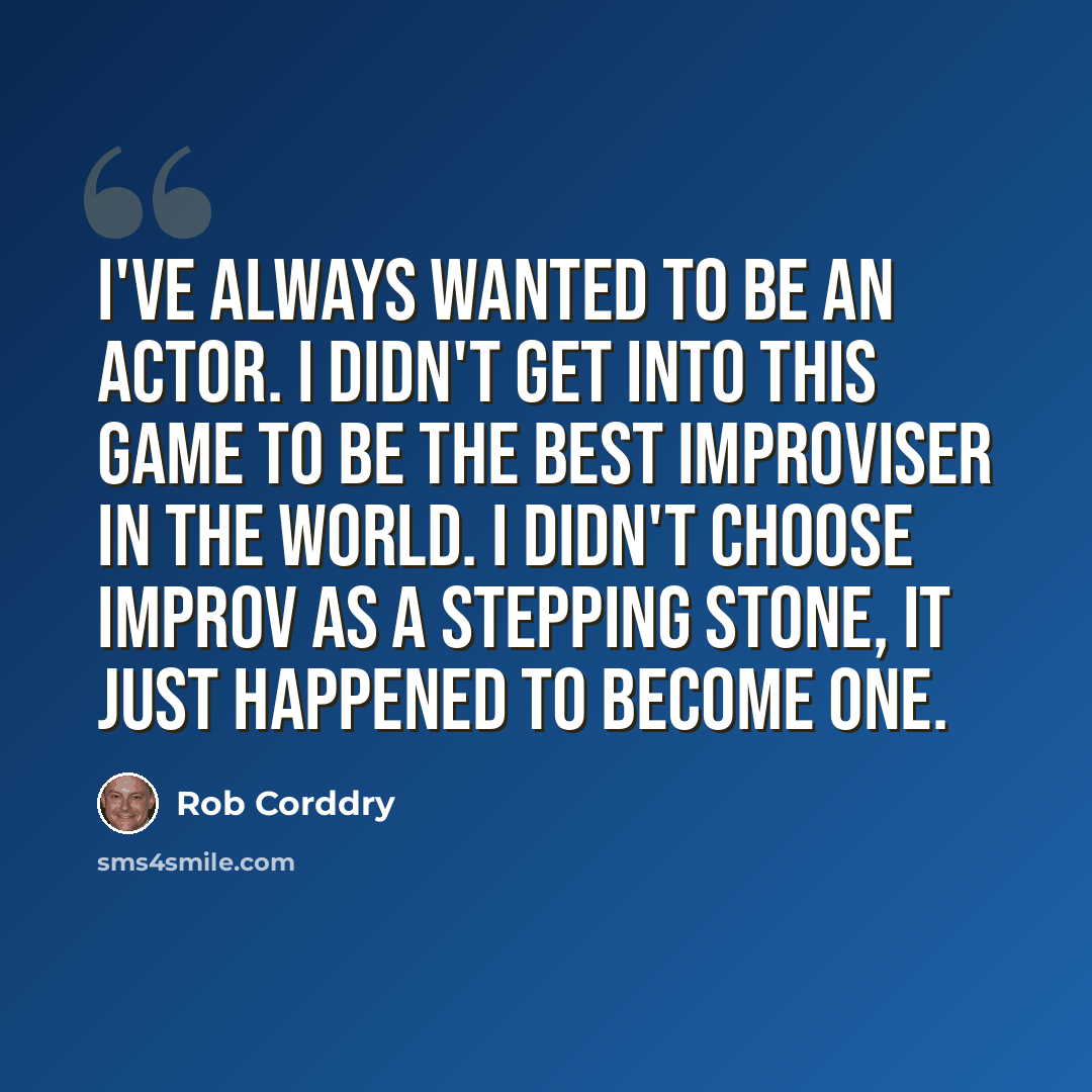 “I've always wanted to be an actor. I didn't get into this game to be the best improviser in the world. I didn't choose improv as a stepping stone, it just happened to become one.” quote by Rob Corddry