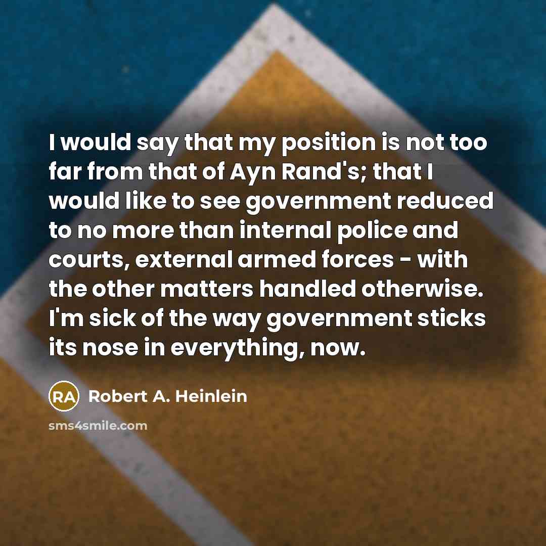 “I would say that my position is not too far from that of Ayn Rand's; that I would like to see government reduced to no more than internal police and courts, external armed forces - with the other matters handled otherwise. I'm sick of the way government sticks its nose in everything, now.” quote by Robert A. Heinlein