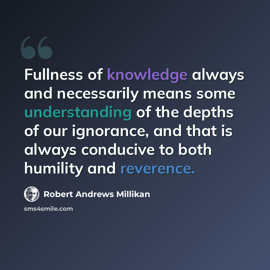 “Fullness of knowledge always and necessarily means some understanding of the depths of our ignorance, and that is always conducive to both humility and reverence.” quote by Robert Andrews Millikan