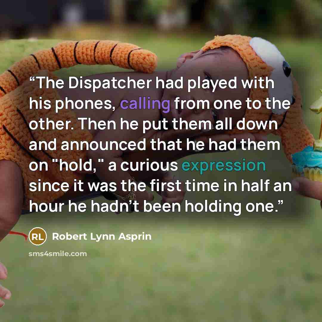 “The Dispatcher had played with his phones, calling from one to the other. Then he put them all down and announced that he had them on "hold," a curious expression since it was the first time in half an hour he hadn't been holding one.” quote by Robert Lynn Asprin