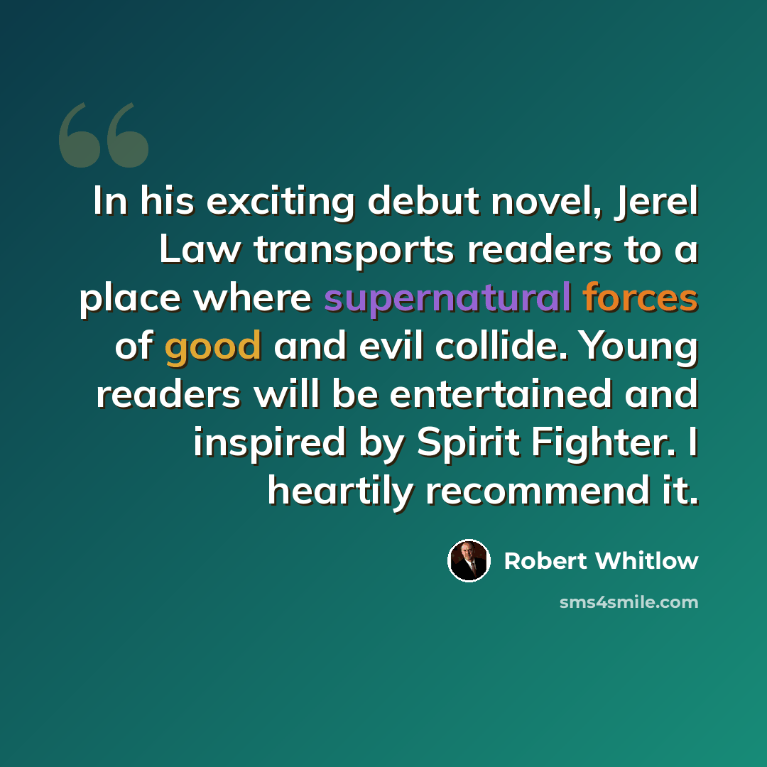 “In his exciting debut novel, Jerel Law transports readers to a place where supernatural forces of good and evil collide. Young readers will be entertained and inspired by Spirit Fighter. I heartily recommend it.” quote by Robert Whitlow