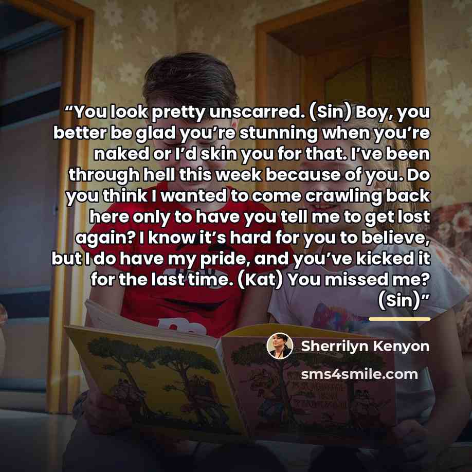 “You look pretty unscarred. (Sin) Boy, you better be glad you’re stunning when you’re naked or I’d skin you for that. I’ve been through hell this week because of you. Do you think I wanted to come crawling back here only to have you tell me to get lost again? I know it’s hard for you to believe…” quote by Sherrilyn Kenyon