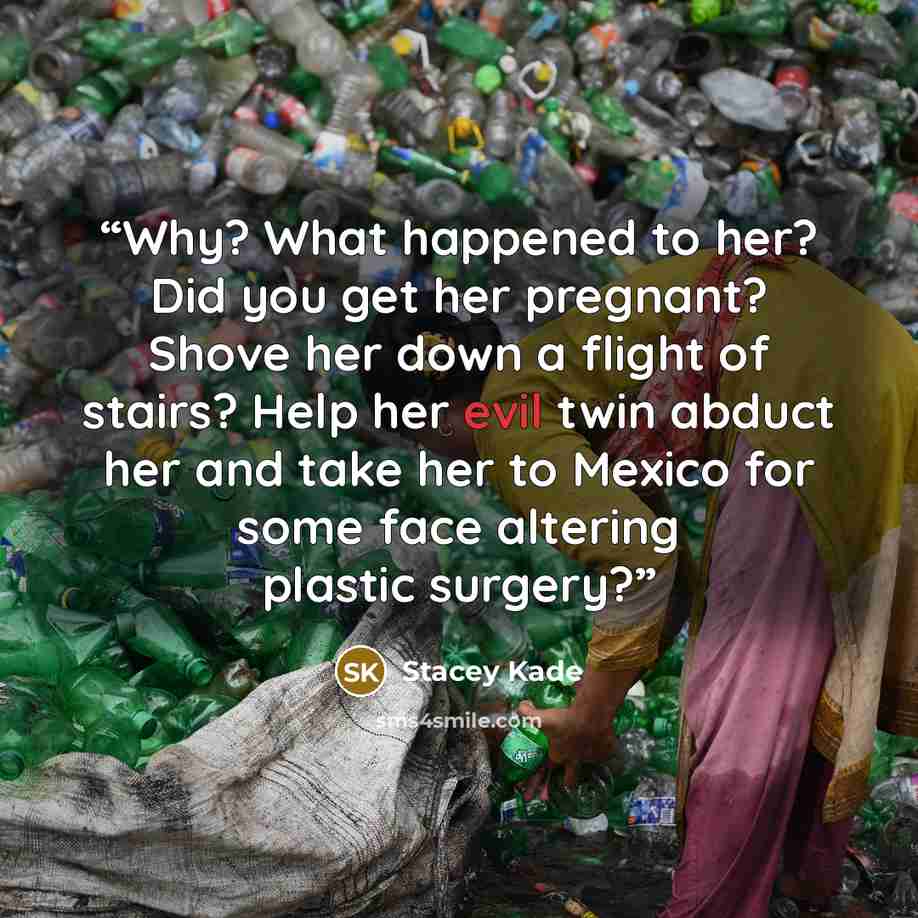 “Why? What happened to her? Did you get her pregnant? Shove her down a flight of stairs? Help her evil twin abduct her and take her to Mexico for some face altering plastic surgery?” quote by Stacey Kade