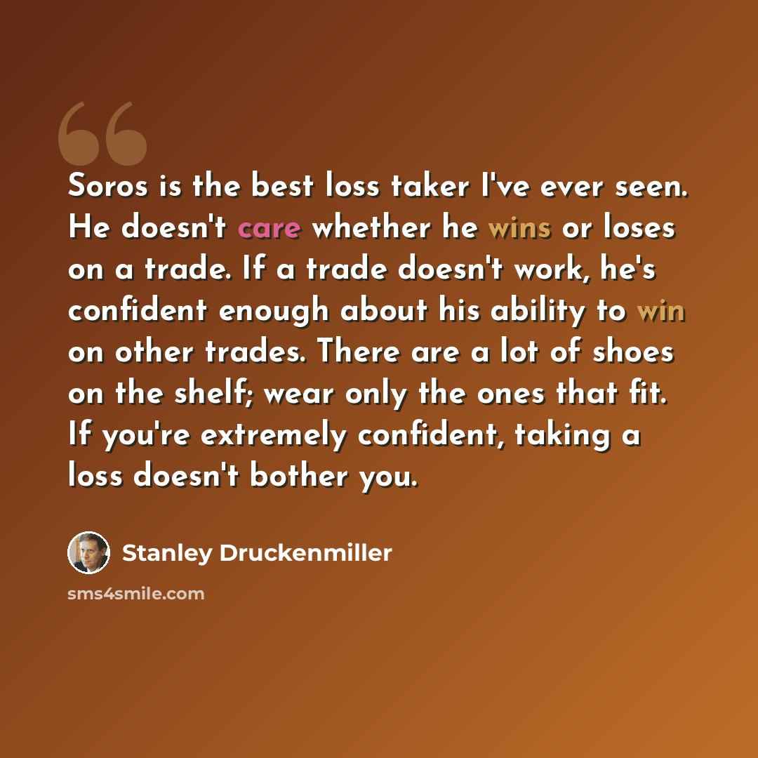 “Soros is the best loss taker I've ever seen. He doesn't care whether he wins or loses on a trade. If a trade doesn't work, he's confident enough about his ability to win on other trades. There are a lot of shoes on the shelf; wear only the ones that fit. If you're extremely confident, taking a…” quote by Stanley Druckenmiller