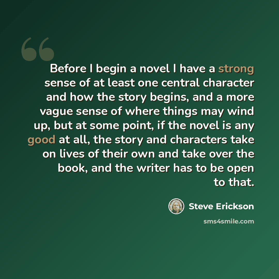 “Before I begin a novel I have a strong sense of at least one central character and how the story begins, and a more vague sense of where things may wind up, but at some point, if the novel is any good at all, the story and characters take on lives of their own and take over the book, and the…” quote by Steve Erickson