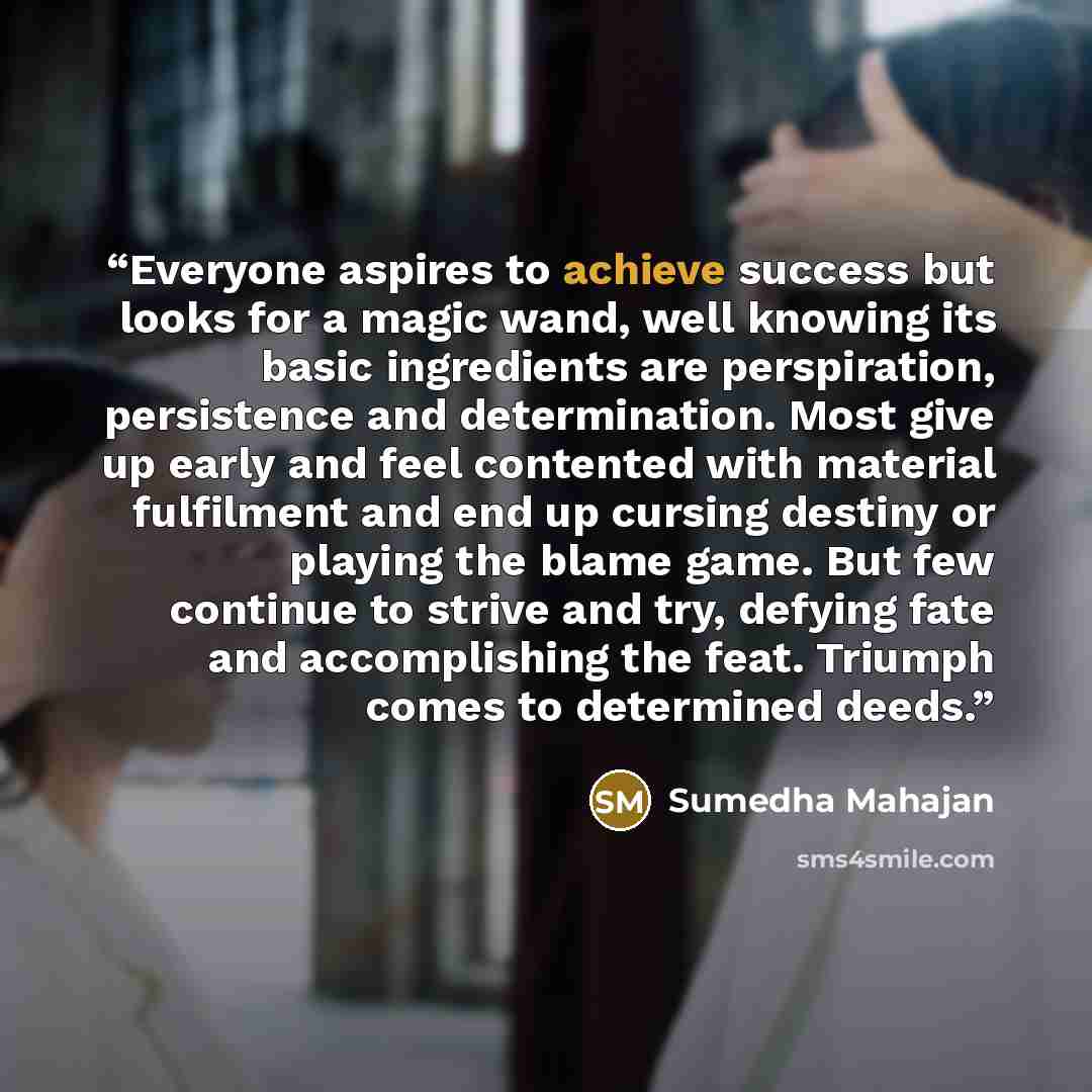 “Everyone aspires to achieve success but looks for a magic wand, well knowing its basic ingredients are perspiration, persistence and determination. Most give up early and feel contented with material fulfilment and end up cursing destiny or playing the blame game. But few continue to strive and…” quote by Sumedha Mahajan