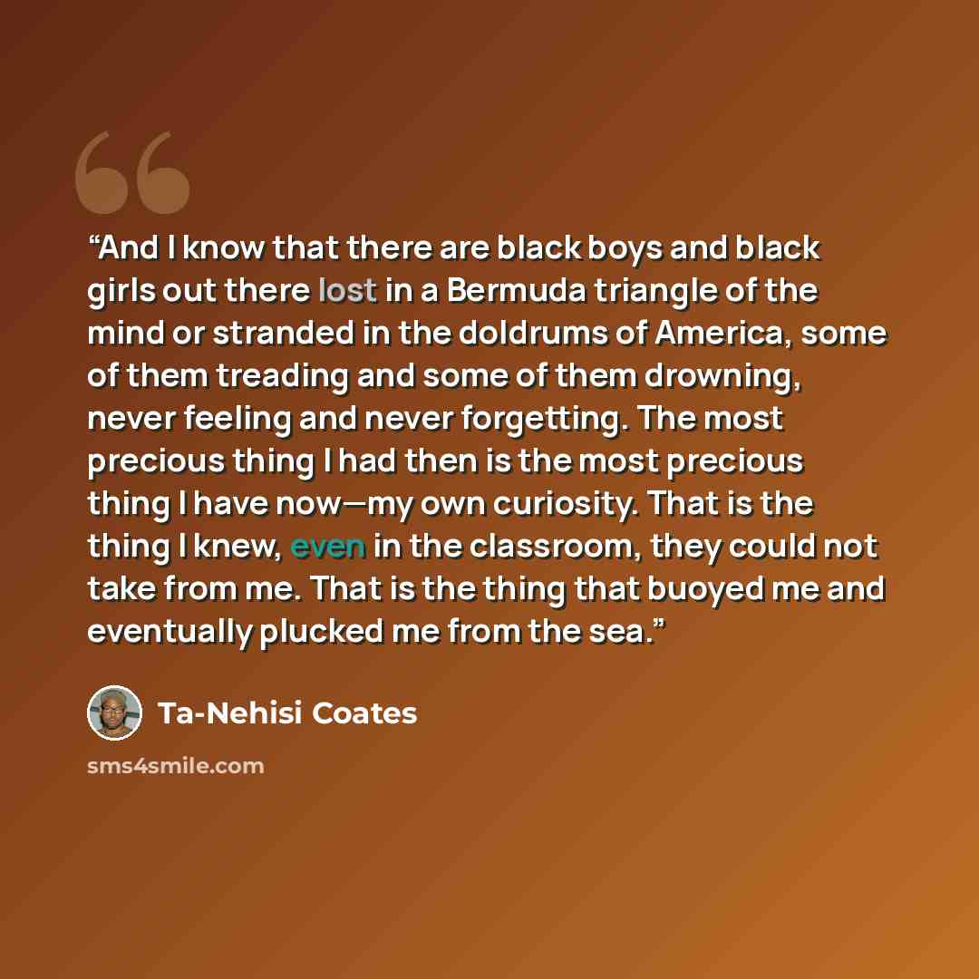 “And I know that there are black boys and black girls out there lost in a Bermuda triangle of the mind or stranded in the doldrums of America, some of them treading and some of them drowning, never feeling and never forgetting. The most precious thing I had then is the most precious thing I have…” quote by Ta-Nehisi Coates