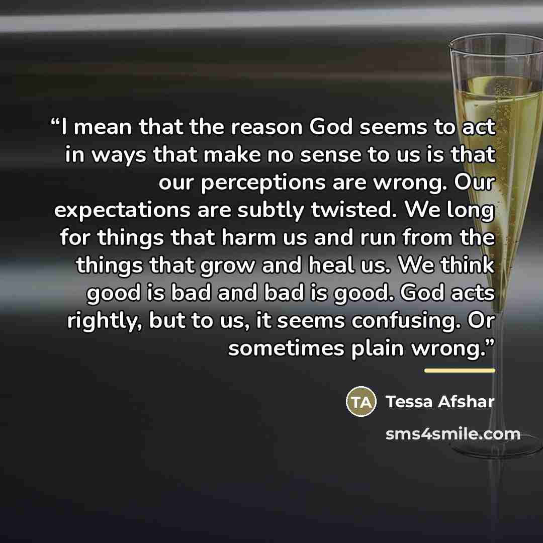 “I mean that the reason God seems to act in ways that make no sense to us is that our perceptions are wrong. Our expectations are subtly twisted. We long for things that harm us and run from the things that grow and heal us. We think good is bad and bad is good. God acts rightly, but to us, it…” quote by Tessa Afshar