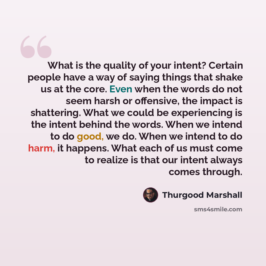 “What is the quality of your intent? Certain people have a way of saying things that shake us at the core. Even when the words do not seem harsh or offensive, the impact is shattering. What we could be experiencing is the intent behind the words. When we intend to do good, we do. When we intend to…” quote by Thurgood Marshall