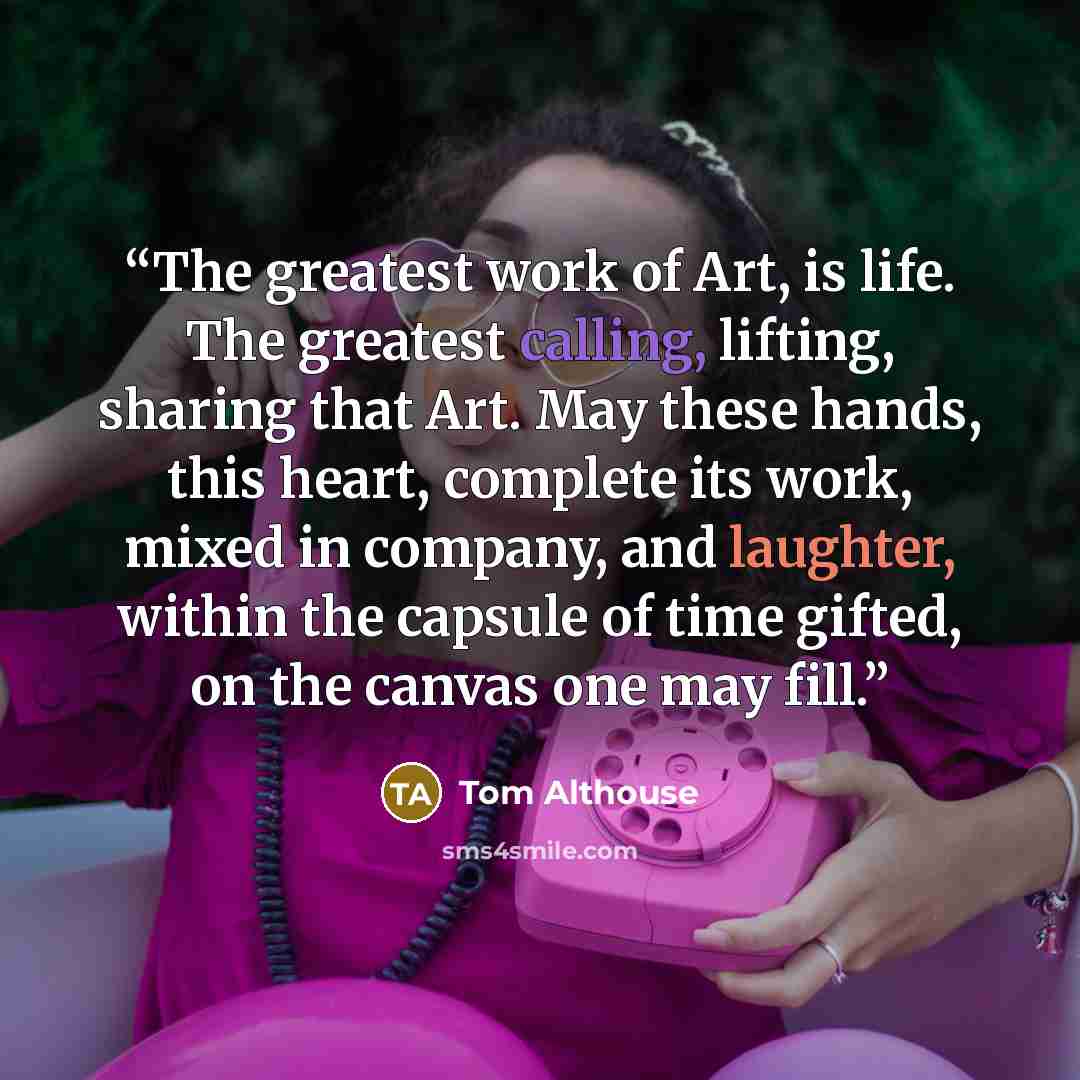 “The greatest work of Art, is life. The greatest calling, lifting, sharing that Art. May these hands, this heart, complete its work, mixed in company, and laughter, within the capsule of time gifted, on the canvas one may fill.” quote by Tom Althouse