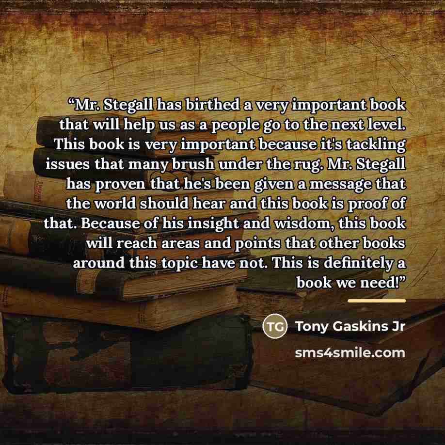 “Mr. Stegall has birthed a very important book that will help us as a people go to the next level. This book is very important because it's tackling issues that many brush under the rug. Mr. Stegall has proven that he's been given a message that the world should hear and this book is proof of that…” quote by Tony Gaskins Jr