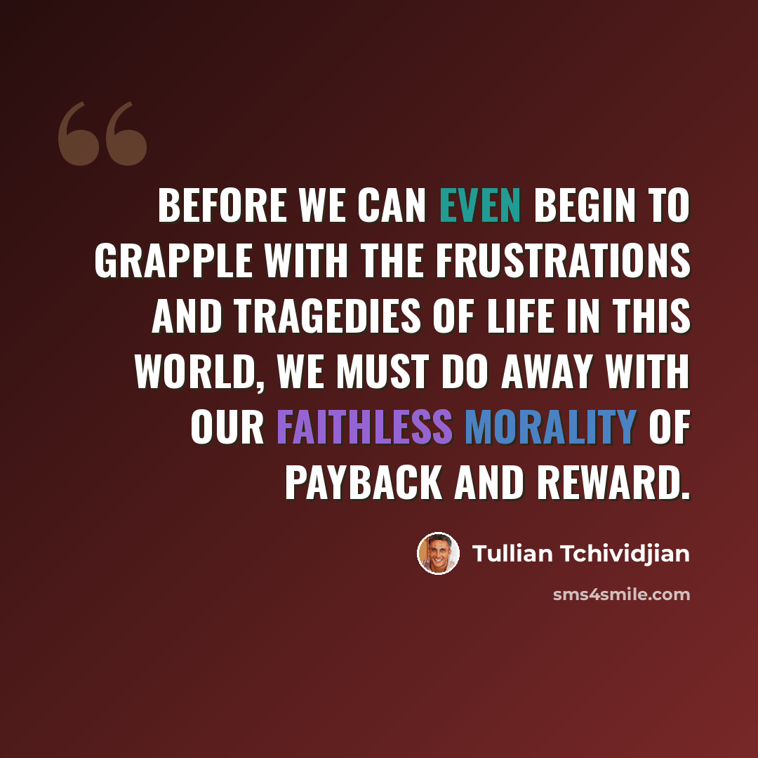 “Before we can even begin to grapple with the frustrations and tragedies of life in this world, we must do away with our faithless morality of payback and reward.” quote by Tullian Tchividjian