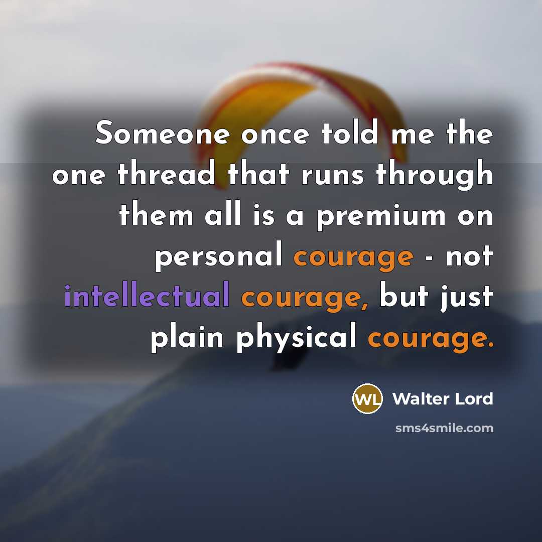 “Someone once told me the one thread that runs through them all is a premium on personal courage - not intellectual courage, but just plain physical courage.” quote by Walter Lord